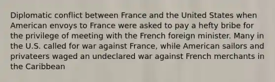 Diplomatic conflict between France and the United States when American envoys to France were asked to pay a hefty bribe for the privilege of meeting with the French foreign minister. Many in the U.S. called for war against France, while American sailors and privateers waged an undeclared war against French merchants in the Caribbean