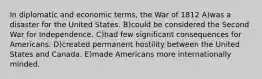 In diplomatic and economic terms, the War of 1812 A)was a disaster for the United States. B)could be considered the Second War for Independence. C)had few significant consequences for Americans. D)created permanent hostility between the United States and Canada. E)made Americans more internationally minded.