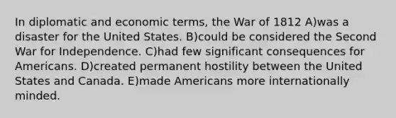 In diplomatic and economic terms, the War of 1812 A)was a disaster for the United States. B)could be considered the Second War for Independence. C)had few significant consequences for Americans. D)created permanent hostility between the United States and Canada. E)made Americans more internationally minded.