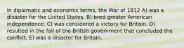 In diplomatic and economic terms, the War of 1812 A) was a disaster for the United States. B) bred greater American independence. C) was considered a victory for Britain. D) resulted in the fall of the British government that concluded the conflict. E) was a disaster for Britain.