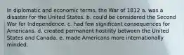 In diplomatic and economic terms, the War of 1812 a. was a disaster for the United States. b. could be considered the Second War for Independence. c. had few significant consequences for Americans. d. created permanent hostility between the United States and Canada. e. made Americans more internationally minded.