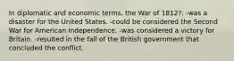 In diplomatic and economic terms, the War of 1812?: -was a disaster for the United States. -could be considered the Second War for American Independence. -was considered a victory for Britain. -resulted in the fall of the British government that concluded the conflict.