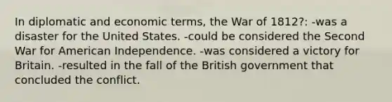 In diplomatic and economic terms, the War of 1812?: -was a disaster for the United States. -could be considered the Second War for American Independence. -was considered a victory for Britain. -resulted in the fall of the British government that concluded the conflict.