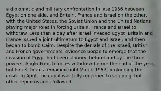 a diplomatic and military confrontation in late 1956 between Egypt on one side, and Britain, France and Israel on the other, with the United States, the Soviet Union and the United Nations playing major roles in forcing Britain, France and Israel to withdraw. Less than a day after Israel invaded Egypt, Britain and France issued a joint ultimatum to Egypt and Israel, and then began to bomb Cairo. Despite the denials of the Israeli, British and French governments, evidence began to emerge that the invasion of Egypt had been planned beforehand by the three powers. Anglo-French forces withdrew before the end of the year, but Israeli forces remained until March 1957, prolonging the crisis. In April, the canal was fully reopened to shipping, but other repercussions followed.