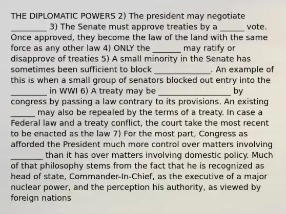 THE DIPLOMATIC POWERS 2) The president may negotiate _________ 3) The Senate must approve treaties by a ______ vote. Once approved, they become the law of the land with the same force as any other law 4) ONLY the _______ may ratify or disapprove of treaties 5) A small minority in the Senate has sometimes been sufficient to block ______________. An example of this is when a small group of senators blocked out entry into the _________ in WWI 6) A treaty may be __________________ by congress by passing a law contrary to its provisions. An existing ______ may also be repealed by the terms of a treaty. In case a Federal law and a treaty conflict, the court take the most recent to be enacted as the law 7) For the most part, Congress as afforded the President much more control over matters involving ________ than it has over matters involving domestic policy. Much of that philosophy stems from the fact that he is recognized as head of state, Commander-In-Chief, as the executive of a major nuclear power, and the perception his authority, as viewed by foreign nations