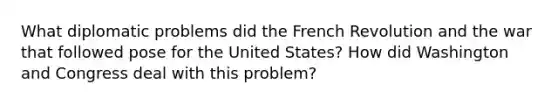 What diplomatic problems did the French Revolution and the war that followed pose for the United States? How did Washington and Congress deal with this problem?