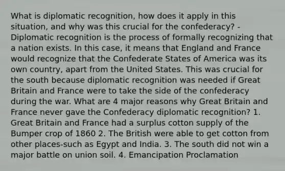 What is diplomatic recognition, how does it apply in this situation, and why was this crucial for the confederacy? -Diplomatic recognition is the process of formally recognizing that a nation exists. In this case, it means that England and France would recognize that the Confederate States of America was its own country, apart from the United States. This was crucial for the south because diplomatic recognition was needed if Great Britain and France were to take the side of the confederacy during the war. What are 4 major reasons why Great Britain and France never gave the Confederacy diplomatic recognition? 1. Great Britain and France had a surplus cotton supply of the Bumper crop of 1860 2. The British were able to get cotton from other places-such as Egypt and India. 3. The south did not win a major battle on union soil. 4. Emancipation Proclamation