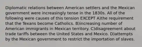 Diplomatic relations between American settlers and the Mexican government were increasingly tense in the 1830s. All of the following were causes of this tension EXCEPT A)the requirement that the Texans become Catholics. B)increasing number of American immigrants in Mexican territory. C)disagreement about trade tariffs between the United States and Mexico. D)attempts by the Mexican government to restrict the importation of slaves.