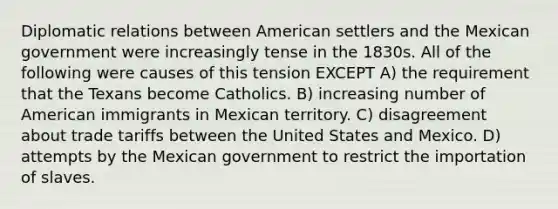 Diplomatic relations between American settlers and the Mexican government were increasingly tense in the 1830s. All of the following were causes of this tension EXCEPT A) the requirement that the Texans become Catholics. B) increasing number of American immigrants in Mexican territory. C) disagreement about trade tariffs between the United States and Mexico. D) attempts by the Mexican government to restrict the importation of slaves.