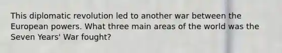This diplomatic revolution led to another war between the European powers. What three main areas of the world was the Seven Years' War fought?