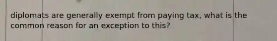 diplomats are generally exempt from paying tax, what is the common reason for an exception to this?