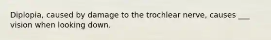 Diplopia, caused by damage to the trochlear nerve, causes ___ vision when looking down.