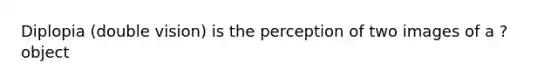 Diplopia (double vision) is the perception of two images of a ? object