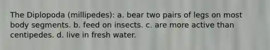 The Diplopoda (millipedes): a. bear two pairs of legs on most body segments. b. feed on insects. c. are more active than centipedes. d. live in fresh water.