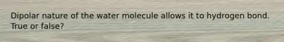 Dipolar nature of the water molecule allows it to hydrogen bond. True or false?