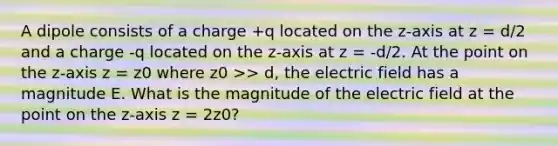 A dipole consists of a charge +q located on the z-axis at z = d/2 and a charge -q located on the z-axis at z = -d/2. At the point on the z-axis z = z0 where z0 >> d, the electric field has a magnitude E. What is the magnitude of the electric field at the point on the z-axis z = 2z0?