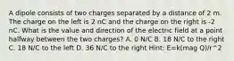 A dipole consists of two charges separated by a distance of 2 m. The charge on the left is 2 nC and the charge on the right is -2 nC. What is the value and direction of the electric field at a point halfway between the two charges? A. 0 N/C B. 18 N/C to the right C. 18 N/C to the left D. 36 N/C to the right Hint: E=k(mag Q)/r^2