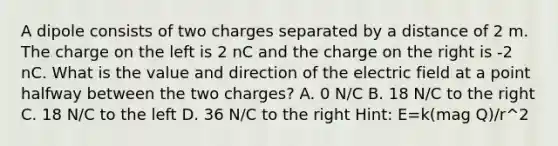 A dipole consists of two charges separated by a distance of 2 m. The charge on the left is 2 nC and the charge on the right is -2 nC. What is the value and direction of the electric field at a point halfway between the two charges? A. 0 N/C B. 18 N/C to the right C. 18 N/C to the left D. 36 N/C to the right Hint: E=k(mag Q)/r^2