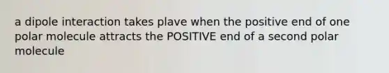 a dipole interaction takes plave when the positive end of one polar molecule attracts the POSITIVE end of a second polar molecule