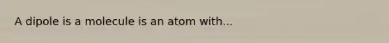 A dipole is a molecule is an atom with...