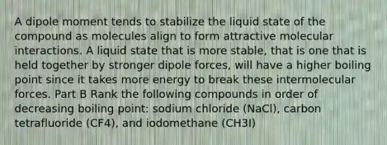 A dipole moment tends to stabilize the liquid state of the compound as molecules align to form attractive molecular interactions. A liquid state that is more stable, that is one that is held together by stronger dipole forces, will have a higher boiling point since it takes more energy to break these intermolecular forces. Part B Rank the following compounds in order of decreasing boiling point: sodium chloride (NaCl), carbon tetrafluoride (CF4), and iodomethane (CH3I)