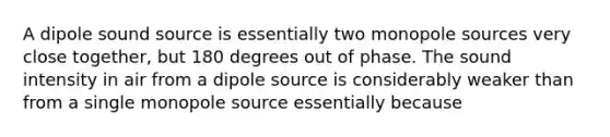 A dipole sound source is essentially two monopole sources very close together, but 180 degrees out of phase. The sound intensity in air from a dipole source is considerably weaker than from a single monopole source essentially because