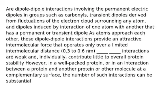 Are dipole-dipole interactions involving the permanent electric dipoles in groups such as carbonyls, transient dipoles derived from fluctuations of the electron cloud surrounding any atom, and dipoles induced by interaction of one atom with another that has a permanent or transient dipole As atoms approach each other, these dipole-dipole interactions provide an attractive intermolecular force that operates only over a limited intermolecular distance (0.3 to 0.6 nm) _____ _____ interactions are weak and, individually, contribute little to overall protein stability However, in a well-packed protein, or in an interaction between a protein and another protein or other molecule at a complementary surface, the number of such interactions can be substantial