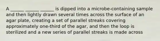 A ______ ______ ______ is dipped into a microbe-containing sample and then lightly drawn several times across the surface of an agar plate, creating a set of parallel streaks covering approximately one-third of the agar, and then the loop is sterilized and a new series of parallel streaks is made across