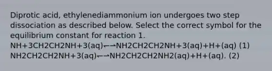 Diprotic acid, ethylenediammonium ion undergoes two step dissociation as described below. Select the correct symbol for the equilibrium constant for reaction 1. NH+3CH2CH2NH+3(aq)↽⇀NH2CH2CH2NH+3(aq)+H+(aq) (1) NH2CH2CH2NH+3(aq)↽⇀NH2CH2CH2NH2(aq)+H+(aq). (2)