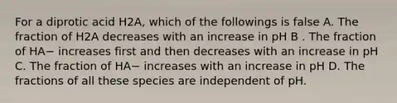 For a diprotic acid H2A, which of the followings is false A. The fraction of H2A decreases with an increase in pH B . The fraction of HA− increases first and then decreases with an increase in pH C. The fraction of HA− increases with an increase in pH D. The fractions of all these species are independent of pH.