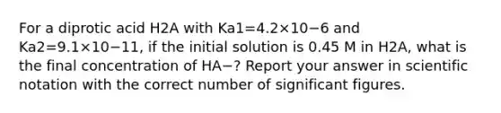 For a diprotic acid H2A with Ka1=4.2×10−6 and Ka2=9.1×10−11, if the initial solution is 0.45 M in H2A, what is the final concentration of HA−? Report your answer in scientific notation with the correct number of significant figures.