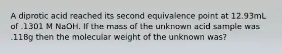 A diprotic acid reached its second equivalence point at 12.93mL of .1301 M NaOH. If the mass of the unknown acid sample was .118g then the molecular weight of the unknown was?