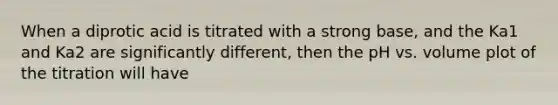 When a diprotic acid is titrated with a strong base, and the Ka1 and Ka2 are significantly different, then the pH vs. volume plot of the titration will have
