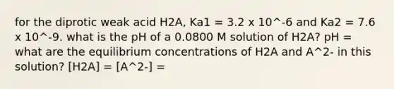 for the diprotic weak acid H2A, Ka1 = 3.2 x 10^-6 and Ka2 = 7.6 x 10^-9. what is the pH of a 0.0800 M solution of H2A? pH = what are the equilibrium concentrations of H2A and A^2- in this solution? [H2A] = [A^2-] =