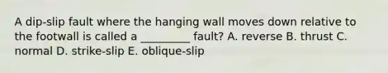 A dip-slip fault where the hanging wall moves down relative to the footwall is called a _________ fault? A. reverse B. thrust C. normal D. strike-slip E. oblique-slip