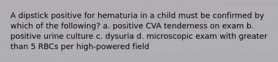 A dipstick positive for hematuria in a child must be confirmed by which of the following? a. positive CVA tenderness on exam b. positive urine culture c. dysuria d. microscopic exam with greater than 5 RBCs per high-powered field