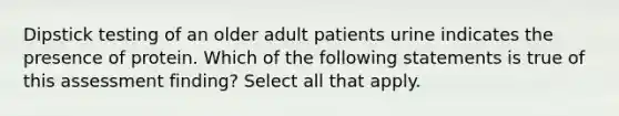 Dipstick testing of an older adult patients urine indicates the presence of protein. Which of the following statements is true of this assessment finding? Select all that apply.