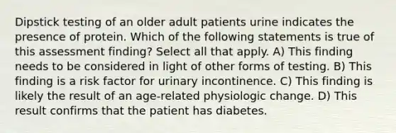 Dipstick testing of an older adult patients urine indicates the presence of protein. Which of the following statements is true of this assessment finding? Select all that apply. A) This finding needs to be considered in light of other forms of testing. B) This finding is a risk factor for urinary incontinence. C) This finding is likely the result of an age-related physiologic change. D) This result confirms that the patient has diabetes.