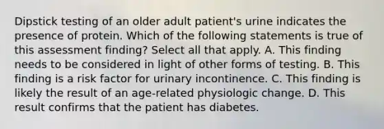 Dipstick testing of an older adult patient's urine indicates the presence of protein. Which of the following statements is true of this assessment finding? Select all that apply. A. This finding needs to be considered in light of other forms of testing. B. This finding is a risk factor for urinary incontinence. C. This finding is likely the result of an age-related physiologic change. D. This result confirms that the patient has diabetes.