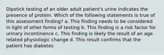 Dipstick testing of an older adult patient's urine indicates the presence of protein. Which of the following statements is true of this assessment finding? a. This finding needs to be considered in light of other forms of testing b. This finding is a risk factor for urinary incontinence c. This finding is likely the result of an age related physiologic change d. This result confirms that the patient has diabetes