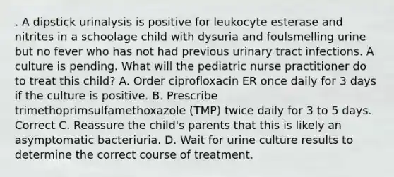 . A dipstick urinalysis is positive for leukocyte esterase and nitrites in a schoolage child with dysuria and foulsmelling urine but no fever who has not had previous urinary tract infections. A culture is pending. What will the pediatric nurse practitioner do to treat this child? A. Order ciprofloxacin ER once daily for 3 days if the culture is positive. B. Prescribe trimethoprimsulfamethoxazole (TMP) twice daily for 3 to 5 days. Correct C. Reassure the child's parents that this is likely an asymptomatic bacteriuria. D. Wait for urine culture results to determine the correct course of treatment.