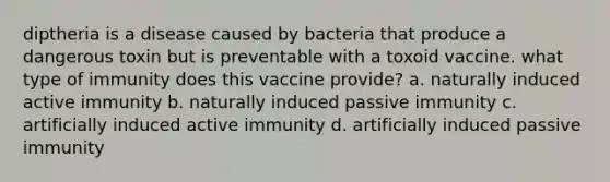 diptheria is a disease caused by bacteria that produce a dangerous toxin but is preventable with a toxoid vaccine. what type of immunity does this vaccine provide? a. naturally induced active immunity b. naturally induced passive immunity c. artificially induced active immunity d. artificially induced passive immunity