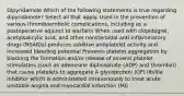 Dipyridamole Which of the following statements is true regarding dipyridamole? Select all that apply. Used in the prevention of various thromboembolic complications, including as a postoperative adjunct to warfarin When used with clopidogrel, acetylsalicylic acid, and other nonsteroidal anti-inflammatory drugs (NSAIDs) produces additive antiplatelet activity and increased bleeding potential Prevents platelet aggregation by blocking the formation and/or release of several platelet stimulators (such as adenosine diphosphate (ADP) and thrombin) that cause platelets to aggregate A glycoprotein (GP) IIb/IIIa inhibitor which is administered intravenously to treat acute unstable angina and myocardial infarction (MI)