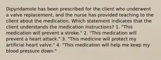 Dipyridamole has been prescribed for the client who underwent a valve replacement, and the nurse has provided teaching to the client about the medication. Which statement indicates that the client understands the medication instructions? 1. "This medication will prevent a stroke." 2. "This medication will prevent a heart attack." 3. "This medicine will protect my artificial heart valve." 4. "This medication will help me keep my blood pressure down."