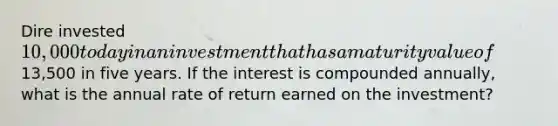 Dire invested 10,000 today in an investment that has a maturity value of13,500 in five years. If the interest is compounded annually, what is the annual rate of return earned on the investment?