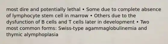 most dire and potentially lethal • Some due to complete absence of lymphocyte stem cell in marrow • Others due to the dysfunction of B cells and T cells later in development • Two most common forms: Swiss-type agammaglobulinemia and thymic alymphoplasia