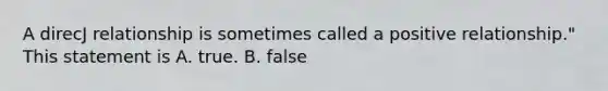 A direcJ relationship is sometimes called a positive relationship." This statement is A. true. B. false