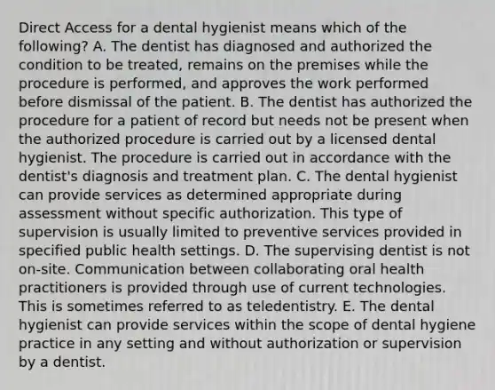 Direct Access for a dental hygienist means which of the following? A. The dentist has diagnosed and authorized the condition to be treated, remains on the premises while the procedure is performed, and approves the work performed before dismissal of the patient. B. The dentist has authorized the procedure for a patient of record but needs not be present when the authorized procedure is carried out by a licensed dental hygienist. The procedure is carried out in accordance with the dentist's diagnosis and treatment plan. C. The dental hygienist can provide services as determined appropriate during assessment without specific authorization. This type of supervision is usually limited to preventive services provided in specified public health settings. D. The supervising dentist is not on-site. Communication between collaborating oral health practitioners is provided through use of current technologies. This is sometimes referred to as teledentistry. E. The dental hygienist can provide services within the scope of dental hygiene practice in any setting and without authorization or supervision by a dentist.