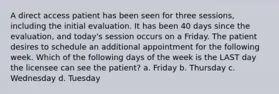 A direct access patient has been seen for three sessions, including the initial evaluation. It has been 40 days since the evaluation, and today's session occurs on a Friday. The patient desires to schedule an additional appointment for the following week. Which of the following days of the week is the LAST day the licensee can see the patient? a. Friday b. Thursday c. Wednesday d. Tuesday