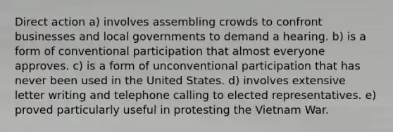 Direct action a) involves assembling crowds to confront businesses and local governments to demand a hearing. b) is a form of conventional participation that almost everyone approves. c) is a form of unconventional participation that has never been used in the United States. d) involves extensive letter writing and telephone calling to elected representatives. e) proved particularly useful in protesting the Vietnam War.